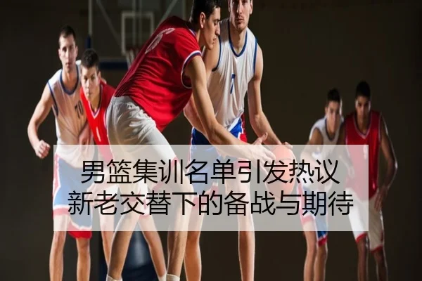 男篮集训名单引发热议 新老交替下的备战与期待