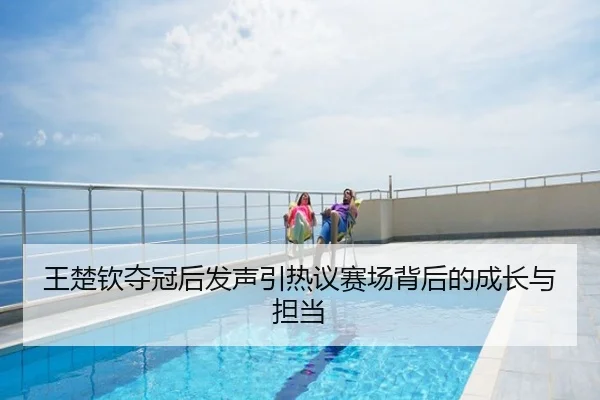 王楚钦夺冠后发声引热议赛场背后的成长与担当