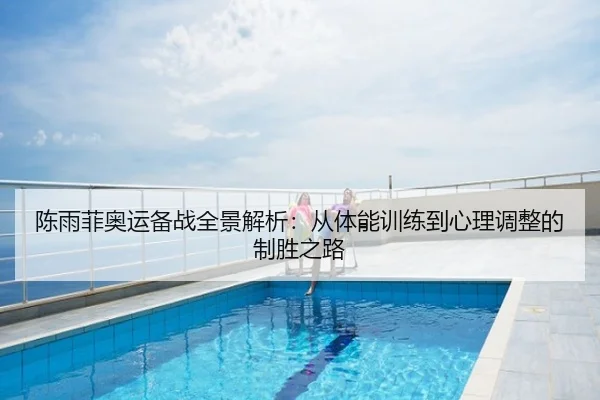 陈雨菲奥运备战全景解析：从体能训练到心理调整的制胜之路
