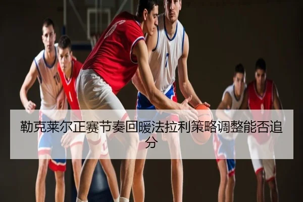 勒克莱尔正赛节奏回暖法拉利策略调整能否追分