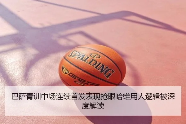 巴萨青训中场连续首发表现抢眼哈维用人逻辑被深度解读