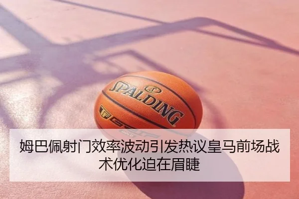 姆巴佩射门效率波动引发热议皇马前场战术优化迫在眉睫