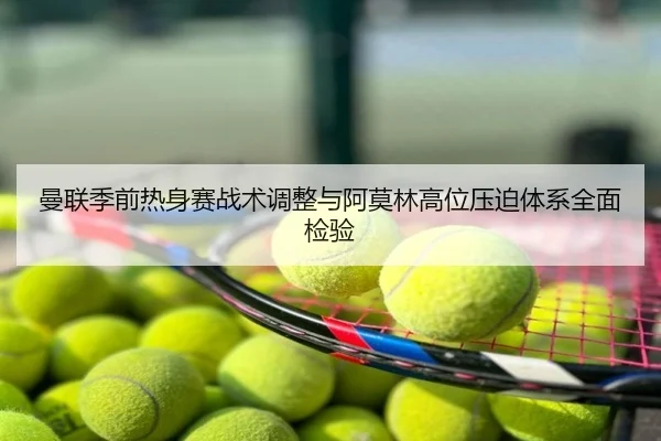 曼联季前热身赛战术调整与阿莫林高位压迫体系全面检验