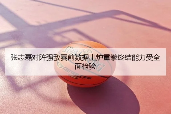 张志磊对阵强敌赛前数据出炉重拳终结能力受全面检验